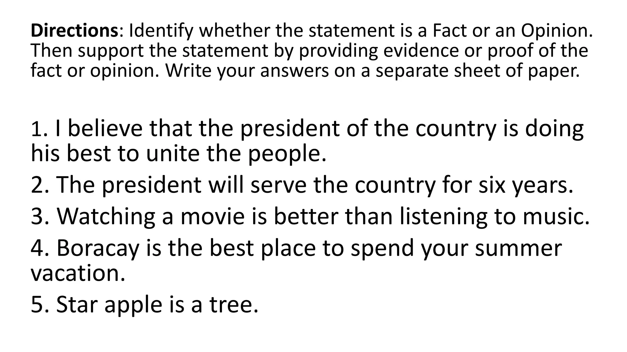 Directions: Identify whether the statement is a Fact or an Opinion.
Then support the statement by providing evidence or proof of the
fact or opinion. Write your answers on a separate sheet of paper.
1. I believe that the president of the country is doing
his best to unite the people.
2. The president will serve the country for six years.
3. Watching a movie is better than listening to music.
4. Boracay is the best place to spend your summer
vacation.
5. Star apple is a tree.