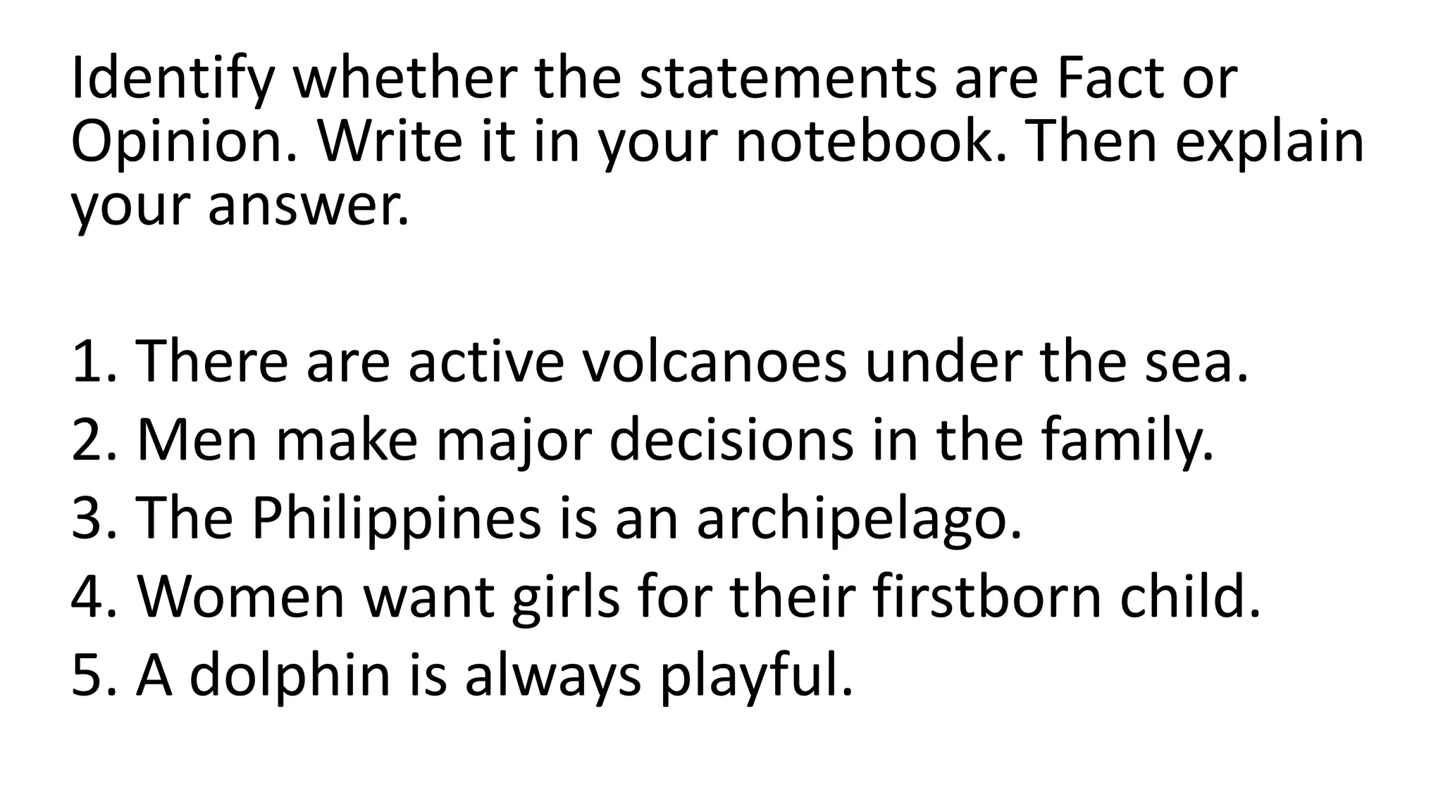 Identify whether the statements are Fact or
Opinion. Write it in your notebook. Then explain
your answer.
1. There are active volcanoes under the sea.
2. Men make major decisions in the family.
3. The Philippines is an archipelago.
4. Women want girls for their firstborn child.
5. A dolphin is always playful.