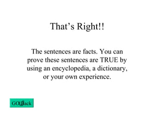 That’s Right!!
The sentences are facts. You can
prove these sentences are TRUE by
using an encyclopedia, a dictionary,
or your own experience.
GO Back
 