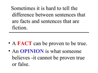 Sometimes it is hard to tell the
difference between sentences that
are facts and sentences that are
fiction.
• A FACT can be proven to be true.
• An OPINION is what someone
believes -it cannot be proven true
or false.
 