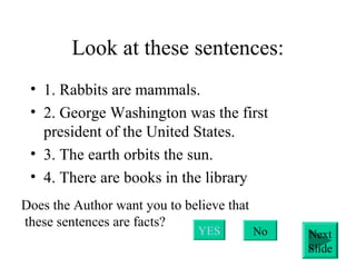 Look at these sentences:
• 1. Rabbits are mammals.
• 2. George Washington was the first
president of the United States.
• 3. The earth orbits the sun.
• 4. There are books in the library
Does the Author want you to believe that
these sentences are facts?
YES No Next
Slide
 