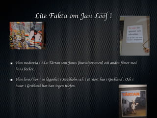 Lite Fakta om Jan Lööf !




Han medverka i b.l.a Tårtan som Janos (huvudpersonen) och andra ﬁlmer med
hans böcker.

Han lever/ bor i en lägenhet i Stockholm och i ett stort hus i Grekland . Och i
huset i Grekland har han ingen telefon.
 