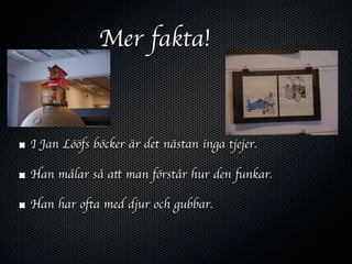 Mer fakta!



I Jan Lööfs böcker är det nästan inga tjejer.

Han målar så att man förstår hur den funkar.

Han har ofta med djur och gubbar.
 