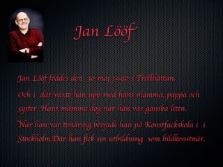 Jan Lööf

Jan Lööf föddes den 30 maj 1940 i Trollhättan.

Och i där växte han upp med hans mamma, pappa och
syster. Hans mamma dog när han var ganska liten.

När han var tonåring började han på Konstfackskola i i
Stockholm.Där han ﬁck sin utbildning som bildkonstnär.
 