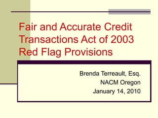 Fair and Accurate Credit Transactions Act of 2003  Red Flag Provisions Brenda Terreault, Esq. NACM Oregon January 14, 2010 