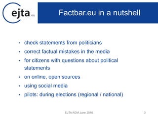 • check statements from politicians
• correct factual mistakes in the media
• for citizens with questions about political
statements
• on online, open sources
• using social media
• pilots: during elections (regional / national)
EJTA AGM June 2016 3
Factbar.eu in a nutshell
 