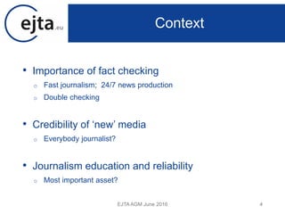 • Importance of fact checking
o Fast journalism; 24/7 news production
o Double checking
• Credibility of ‘new’ media
o Everybody journalist?
• Journalism education and reliability
o Most important asset?
EJTA AGM June 2016 4
Context
 