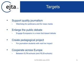 • Support quality journalism
• Watchdog for politicians and for news media
• Enlarge the public debate
• Engage Europeans in a more fact-based debate
• Create pedagogical project
• For journalism students with real live impact
• Cooperate across Europe
• Between EJTA-schools (and FEJS-schools)
EJTA AGM June 2016 5
Targets
 