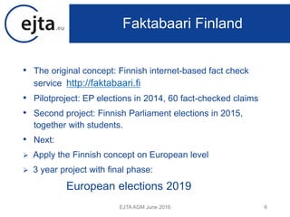 • The original concept: Finnish internet-based fact check
service http://faktabaari.fi
• Pilotproject: EP elections in 2014, 60 fact-checked claims
• Second project: Finnish Parliament elections in 2015,
together with students.
• Next:
 Apply the Finnish concept on European level
 3 year project with final phase:
European elections 2019
EJTA AGM June 2016 6
Faktabaari Finland
 