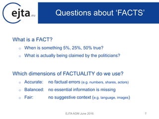 What is a FACT?
o When is something 5%, 25%, 50% true?
o What is actually being claimed by the politicians?
Which dimensions of FACTUALITY do we use?
o Accurate: no factual errors (e.g. numbers, shares, actors)
o Balanced: no essential information is missing
o Fair: no suggestive context (e.g. language, images)
EJTA AGM June 2016 7
Questions about ‘FACTS’
 