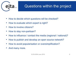 • How to decide which questions will be checked?
• How to evaluate which expert is right?
• How to involve citizens?
• How to stay non-partisan?
• How to influence / contact the media (regional / national)?
• How to publish and develop an open source network?
• How to avoid popularisation or oversimplification?
• And many more.
EJTA AGM June 2016 8
Questions within the project
 