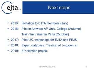 • 2016: Invitation to EJTA members (July)
• 2016: Pilot in Antwerp AP Univ. College (Autumn)
Train the trainer in Paris (October)
• 2017: Pilot UK, workshops for EJTA and FEJS
• 2018: Expert database; Training of J-students
• 2019: EP election project
EJTA AGM June 2016 9
Next steps
 