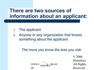 © 2006
Humetrics
All Rights
Reserved
www.melkleiman.co
m
There are two sources of
information about an applicant:
1. The applicant
2. Anyone or any organization that knows
something about the applicant
The more you know the less you risk.
 