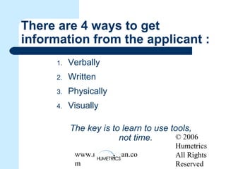 © 2006
Humetrics
All Rights
Reserved
www.melkleiman.co
m
There are 4 ways to get
information from the applicant :
1. Verbally
2. Written
3. Physically
4. Visually
The key is to learn to use tools,
not time.
 