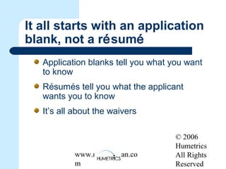 © 2006
Humetrics
All Rights
Reserved
www.melkleiman.co
m
It all starts with an application
blank, not a résumé
Application blanks tell you what you want
to know
Résumés tell you what the applicant
wants you to know
It’s all about the waivers
 