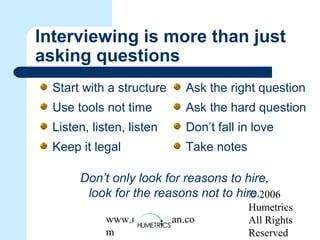 © 2006
Humetrics
All Rights
Reserved
www.melkleiman.co
m
Interviewing is more than just
asking questions
Start with a structure
Use tools not time
Listen, listen, listen
Keep it legal
Ask the right question
Ask the hard question
Don’t fall in love
Take notes
Don’t only look for reasons to hire,
look for the reasons not to hire.
 