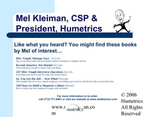 © 2006
Humetrics
All Rights
Reserved
www.melkleiman.co
m
Mel Kleiman, CSP &
President, Humetrics
Like what you heard? You might find these books
by Mel of interest…
Hire Tough, Manage Easy ($15.95)
How to recruit & select the best hourly workers. Includes a complete tool kit.
Recruit Smarter, Not Harder ($15.95)
Attracting great people is easier than you think.
267 Hire Tough Interview Questions ($12.95)
Everything you need to ask for what you need to know.
So, You Got the Job… Now What? ($10.00)
This booklet tells every new, hourly employee everything you’d want to tell them if only you had the time.
180 Ways to Build a Magnetic Culture ($10.00)
How to keep your best employees happy and on-board.
For more information or to order,
call (713) 771-4401 or visit our website at www.melkleiman.com
 