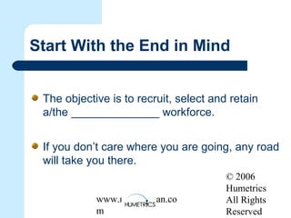© 2006
Humetrics
All Rights
Reserved
www.melkleiman.co
m
Start With the End in Mind
The objective is to recruit, select and retain
a/the ______________ workforce.
If you don’t care where you are going, any road
will take you there.
 