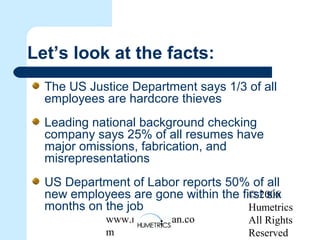 © 2006
Humetrics
All Rights
Reserved
www.melkleiman.co
m
Let’s look at the facts:
The US Justice Department says 1/3 of all
employees are hardcore thieves
Leading national background checking
company says 25% of all resumes have
major omissions, fabrication, and
misrepresentations
US Department of Labor reports 50% of all
new employees are gone within the first six
months on the job
 