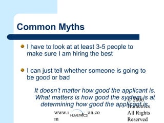 © 2006
Humetrics
All Rights
Reserved
www.melkleiman.co
m
Common Myths
I have to look at at least 3-5 people to
make sure I am hiring the best
I can just tell whether someone is going to
be good or bad
It doesn’t matter how good the applicant is.
What matters is how good the system is at
determining how good the applicant is.
 