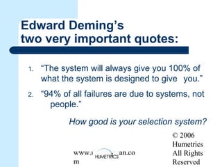 © 2006
Humetrics
All Rights
Reserved
www.melkleiman.co
m
Edward Deming’s
two very important quotes:
1. “The system will always give you 100% of
what the system is designed to give you.”
2. “94% of all failures are due to systems, not
people.”
How good is your selection system?
 