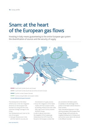 16 Group profile
Snam Fact Book 2015
Investing in Italy means guaranteeing to the entire European gas system
the diversification of sources and the security of supply
Snam: at the heart
of the European gas ﬂows
The development of the Italian
infrastructure in the new integrated
dimension at the European level
has been for a long time the most
important strategic leverage for the
Group.
Such development puts Snam at the
core of two goals:
• Have gas infrastructure in line
with the needs for security and
diversification of supply sources;
• favour the integration of the Italian
market with the European market,
by building infrastructures that make
Italy a gas transit Country towards
Northern Europe.
In order to play an active role in
the integration of the European gas
infrastructure, from 2012 Snam has
focused on the European corridors that
are connected to the Italian system,
to capitalise on the advantages of the
position of the Italian national network in
those corridors.
Snam international expansion is in line
with the principles of the EuropeanThird
Energy Package, which promotes the
integrated development of infrastructure
and common access rules to the network
in the different Countries.
(Corridors deﬁned by the European Commission)
South-North Corridor (South-west Europe)
South-North Corridor (South-east and central and eastern Europe)
Southern corridor (Caspian Sea area)
Corridor joining the Baltic and European markets
 