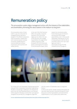 Group profile 19
Snam Fact Book 2015
Remuneration policy
The remuneration system aligns management action with the interests of the stakeholders
and shareholders, promoting the value creation in the medium-to-long term
The remuneration policy of Snam
calls for a pay mix in line with the
managerial position held and is
designed in five different components:
fixed remuneration, variable short-
term incentives (annual monetary
incentives), variable long-term
incentives (deferred monetary
incentives) as well as pension and
welfare benefits.
In the case of the Chief Executive
Officer, the variable component
represents 57% of the whole
target pay mix, while in the case
of the executives with strategic
responsibilities, the weight of the
variable component is 50%.
During the 2012-2014 three-year
period, concerning the first section
of the Remuneration Report, which
explains the remuneration policy
for the following year for Directors
and Executives with strategic
responsibilities, votes in favour at the
Shareholders’ Meeting were 97.51%
of total participants, with 94.10% of
minorities in favour; the “say on pay”
figure puts Snam in
second place among FTSE MIB
companies (source Georgeson).
On 24 April 2015 the Shareholders’ Meeting approved the
proposal of the Compensation Committee, supported by
the BoD, of introducing, in addiction to the adjusted net
profit, even the Total Shareholder Return as an indicator
of the Long-Term Monetary Incentive Plan. Such approval
strengthen the premises for a management alignment
with the creation of shareholder value in a long-term
horizon.
In 2014, to be used for variable incentive instruments, the
claw-back clause has been introduced. During 2015 both
the process and the responsibilities connected with the
implementation of such a clause will be determined.
For more in-depth information about the remuneration policies of Snam, please see the Remuneration Report 2015.
 
