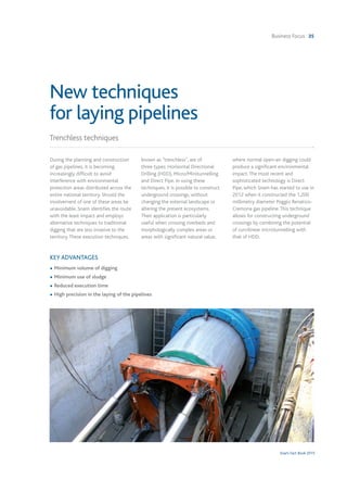 Business Focus 35
Snam Fact Book 2015
During the planning and construction
of gas pipelines, it is becoming
increasingly difficult to avoid
interference with environmental
protection areas distributed across the
entire national territory. Should the
involvement of one of these areas be
unavoidable, Snam identifies the route
with the least impact and employs
alternative techniques to traditional
digging that are less invasive to the
territory.These execution techniques,
known as "trenchless", are of
three types: Horizontal Directional
Drilling (HDD), Micro/Minitunnelling
and Direct Pipe. In using these
techniques, it is possible to construct
underground crossings, without
changing the external landscape or
altering the present ecosystems.
Their application is particularly
useful when crossing riverbeds and
morphologically complex areas or
areas with significant natural value,
where normal open-air digging could
produce a significant environmental
impact.The most recent and
sophisticated technology is Direct
Pipe, which Snam has started to use in
2012 when it constructed the 1,200
millimetry diameter Poggio Renatico-
Cremona gas pipeline.This technique
allows for constructing underground
crossings by combining the potential
of curvilinear microtunnelling with
that of HDD.
KEY ADVANTAGES
• Minimum volume of digging
• Minimum use of sludge
• Reduced execution time
• High precision in the laying of the pipelines
Trenchless techniques
New techniques
for laying pipelines
 