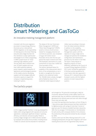 Business Focus 43
Snam Fact Book 2015
Distribution
Smart Metering and GasToGo
An innovative metering management platform
The GasToGo project
Consistent with the sector regulation
promoted in Europe (Energy Efficiency
Directive) and at a national level
(AEEGSI regulation on the responsibility
of metering and on the Smart Metering
execution plan), Italgas has been the
first distributor to adopt sophisticated
technologies for its meters, inaugurating
in 2009 a project known as “Smart
metering of gas redelivery points”.
The test phase, which involved more
than 10 meter suppliers and more
than 5,000 residential redelivery
points, implied a careful evaluation of
applications and technological solutions
on the market, aimed at identifying
suppliers with technological skills and
innovation capacity to support the
company in implementing smart-
metering IT systems.
The release of the new “Automatic
Meter Management” (AMM) and
“Meter Data Management” (MDM)
systems, inclusive of all functions
needed for managing industrial and
commercial customers, was completed
in August 2013 (first version:
November 2012). Over the two-year
period, the project involved more than
200 employees nationwide, for a total
commitment of more than 10,000 Full
Time Equivalent (FTEs).
The solution developed allows for
scalability of the measurement data in
terms of size and granularity, so as to
be able to manage also the volumes
related to the residential market.
The 100,000 meters already managed
will be flanked by those for the
residential market (approximately 4
million users according to forecasts
from the Italian Authority AEEGSI).
In addition to the scalability,
Italgas is expanding the Work Force
Management system, with the
objective of using a single tool to
manage and optimise the installation,
configuration and maintenance
processes for the meters in the field.
The report "Status Review of
Regulatory Aspects of Smart
Metering", published by the Council of
European Energy Regulators (CEER) in
2013, which verified the application
of the best-practice guidelines for
smart meters that were approved in
February 2011, indicated Italy as the
European country with the highest
presence of smart measurement
systems.
In 2012, Italgas launched “GasToGo”, a new app developed for
tablets, which, being integrated with corporate and consumer
applications, is allowing for significant increase in operating
efficiency, cost reduction, and service quality.Thanks to
GasToGo, Italgas manages over 3 million activities, handled
by employees and outside service providers, including around
2 million at customer and the remainder for maintenance
and emergencies.The personnel involved gets a daily list
of activities, delivered directly to their tablets, based on an
optimised path; they can reference multimedia documents,
georeference the network assets and work with others through
email, chats and video calls.
As a result, the reporting times have been cut from 20 days to
1 day; previous paper-based processes have been transformed
to digital processes with savings of more than 5 tonnes of
paper per year; the distances travelled have been reduced by
30%, from an average of 14.9 kilometres to 10.6 kilometres
for each activity, with consequent decline of CO2
emissions;
the productivity of the personnel involved has also increased
by 100%.
GasToGo, which won the SMAU Mob App Award 2013, is still
undergoing development, through direct integration with smart-
metering devices and with new augmented reality features.
 