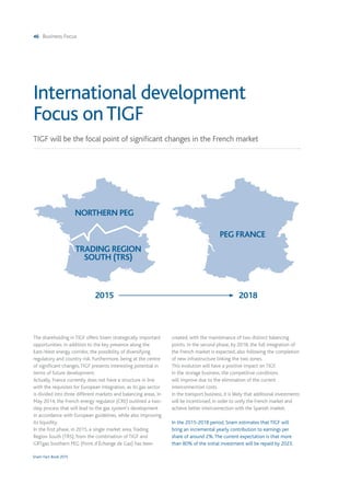 46 Business Focus
Snam Fact Book 2015
The shareholding in TIGF offers Snam strategically important
opportunities: in addition to the key presence along the
East-West energy corridor, the possibility of diversifying
regulatory and country risk. Furthermore, being at the centre
of significant changes,TIGF presents interesting potential in
terms of future development.
Actually, France currently does not have a structure in line
with the requisites for European integration, as its gas sector
is divided into three different markets and balancing areas. In
May 2014, the French energy regulator (CRE) outlined a two-
step process that will lead to the gas system's development
in accordance with European guidelines, while also improving
its liquidity.
In the first phase, in 2015, a single market area,Trading
Region South (TRS), from the combination of TIGF and
GRTgaz Southern PEG (Point d’Échange de Gaz) has been
created, with the maintenance of two distinct balancing
points. In the second phase, by 2018, the full integration of
the French market is expected, also following the completion
of new infrastructure linking the two zones.
This evolution will have a positive impact on TIGF.
In the storage business, the competitive conditions
will improve due to the elimination of the current
interconnection costs.
In the transport business, it is likely that additional investments
will be incentivised, in order to unify the French market and
achieve better interconnection with the Spanish market.
In the 2015-2018 period, Snam estimates that TIGF will
bring an incremental yearly contribution to earnings per
share of around 2%.The current expectation is that more
than 80% of the initial investment will be repaid by 2023.
TIGF will be the focal point of significant changes in the French market
International development
Focus onTIGF
NORTHERN PEG
PEG FRANCE
TRADING REGION
SOUTH (TRS)
2015 2018
 
