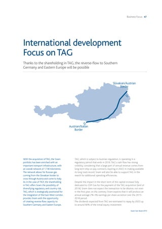 Business Focus 47
Snam Fact Book 2015
With the acquisition of TAG, the Snam
portfolio has been enriched with an
important transport infrastructure, with
an overall network of 1,140 kilometres.
The network allows for Russian gas
coming from the Slovakian border to
cross through Austria and come to Italy.
As in the case of TIGF, the shareholding
in TAG offers Snam the possibility of
diversifying regulatory and country risk.
TAG, which is strategically positioned for
the integration of the East-West corridor,
provides Snam with the opportunity
of creating reverse-flow capacity to
Southern Germany and Eastern Europe.
TAG, which is subject to Austrian regulation, is operating in a
regulatory period that ends in 2016.TAG's cash flow has strong
visibility, considering that a large part of annual revenue comes from
long term ship-or-pay contracts, expiring in 2022. In making available
its long track record, Snam will also be able to support TAG in the
search for additional operating efficiencies.
Despite the impact in the short term of the capital increase fully
dedicated to CDP Gas for the payment of the TAG acquisition (end of
2014), Snam does not expect the transaction to be dilutive, not even
in the first year; on the contrary Snam expects that it will produce an
annual average 2%-3% earnings per share accretion over the 2015-
2018 period.
The dividends expected from TAG are estimated to repay by 2023 up
to around 90% of the initial equity investment.
Thanks to the shareholding in TAG, the reverse-flow to Southern
Germany and Eastern Europe will be possible
International development
Focus onTAG
Slovakian/Austrian
Border
Austrian/Italian
Border
 