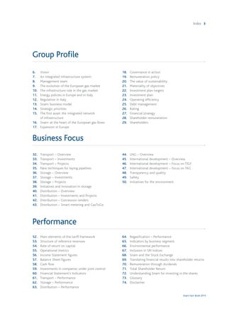 Snam Fact Book 2015
Index 3
Group Profile
6.	Vision
7. 	 An integrated infrastructure system
8. 	 Management team
9. 	 The evolution of the European gas market
10. 	 The infrastructure role in the gas market
11. 	 Energy policies in Europe and in Italy
12. 	 Regulation in Italy
13. 	 Snam: business model
14. 	 Strategic priorities
15. 	 The first asset: the integrated network
	 of infrastructure
16. 	 Snam: at the heart of the European gas flows
17.	 Expansion in Europe
18.	 Governance in action
19. 	 Remuneration policy
20. 	 The value of sustainability
21.	 Materiality of objectives
22. 	 Investment plan targets
23. 	 Investment plan
24. 	 Operating efficiency
25. 	 Debt management
26. 	 Rating
27. 	 Financial strategy
28. 	 Shareholder remuneration
29. 	 Shareholders
Business Focus
32.	 Transport – Overview
33. 	 Transport – Investments
34. 	 Transport – Projects
35. 	 New techniques for laying pipelines
36. 	 Storage – Overview
37. 	 Storage – Investments
38. 	 Storage – Projects
39. 	 Initiatives and innovation in storage
40. 	 Distribution – Overview
41. 	 Distribution – Investments and Projects
42. 	 Distribution – Concession tenders
43. 	 Distribution – Smart metering and GasToGo
44.	 LNG – Overview
45. 	 International development – Overview
46. 	 International development – Focus on TIGF
47. 	 International development – Focus on TAG
48. 	 Transparency and quality
49. 	 Safety
50. 	 Initiatives for the environment
Performance
52.	 Main elements of the tariff framework
53. 	 Structure of reference revenues
54. 	 Rate of return on capital
55. 	 Operational metrics
56. 	 Income Statement figures
57. 	 Balance Sheet figures
58. 	 Cash flow
59. 	 Investments in companies under joint control
60. 	 Financial Statement’s Indicators
61. 	 Transport – Performance
62. 	 Storage – Performance
63. 	 Distribution – Performance
64.	 Regasification – Performance
65. 	 Indicators by business segment
66. 	 Environmental performance
67. 	 Inclusion in SRI indices
68. 	 Snam and the Stock Exchange
69. 	 Translating financial results into shareholder returns
70. 	 Remuneration through dividends
71. 	 Total Shareholder Return
72. 	 Understanding Snam for investing in the shares
73. 	 Glossary
74. 	 Disclaimer
 