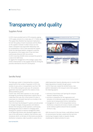 48 Business Focus
Snam Fact Book 2015
In 2014, Snam provided work to 970 companies, signing
1,573 supply contracts for a total value of 1.17 billion euro.
The supply chain therefore has important implications
for both the quality of Snam's businesses and the effects
on the suppliers involved. In order to favour an ever
clearer, transparent and responsible relationship with
its counterparties, in 2013 Snam launched the Supplier
Portal, the web-based platform designed to optimise
the operations of the supply chain; it has since been
continuously enhanced with new sections.
In 2014, more than 83,000 visitors accessed the portal for
a total of 221,000 times.
As regards the management of the strategic supply chain,
further enhancements to the Supplier Portal are among the
priorities identified for the 2015-2018 period.
Suppliers Portal
Transparency and quality
The Italian gas market is characterised by a constant
upward trend in the number of operators. In 2014, the
number of users active in transportation rose from 108
to 134 (+24%); during the same year, 45 connection
agreements have been signed for the creation of new
delivery/redelivery points.
Current rules, which allow operators to carry out gas
exchanges by purchasing transportation capacity also on
a daily basis (not only over a time horizon of a year or
many years as in the past), have led to an increase in the
frequency of transactions.
Over time Snam has developed IT systems and web portals
to manage exchanges among operators and relations
between the Company and the operators, continuously
developing these tools in relation to changing needs.
During 2014, systems to improve management linked
to the Balancing Scheme were developed together with
users of the web portals. In addition, new functions were
introduced, which, on the basis of information provided by
distribution companies, make it possible to assess the so-
called Appropriate Capacity allowing users to monitor their
balancing position to protect the gas system.
In 2014, Snam also created the ServiRe Portal, a new
platform dedicated to the transport sector that supports
the following aspects:
• activities of termination and opening the transport
network's Redelivery Points;
• activities in preparation for the organisation and
activation of an alternate supply service (using canister
trucks), due to transportation service interruptions;
• management of users of the transportation service,
distribution companies and owners of plants connected
to the methane pipeline network that are available
24-hours a day.
With the launch of the new Portal, a well-defined channel
of communication has been created and the real-time
monitoring of progress made on requests, thereby
simplifying the related activities for users.
ServiRe Portal
 