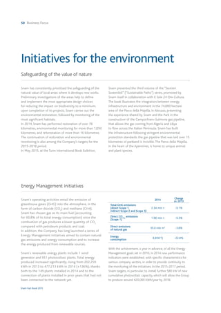 50 Business Focus
Snam Fact Book 2015
Snam has consistently prioritised the safeguarding of the
natural value of local areas where it develops new works.
Preliminary investigations of the areas help to define
and implement the most appropriate design choices
for reducing the impact on biodiversity to a minimum;
upon completion of its projects, Snam carries out the
environmental restoration, followed by monitoring of the
most significant habitats.
In 2014, Snam has performed restoration of over 78
kilometres, environmental monitoring for more than 1,050
kilometres, and reforestation of more than 16 kilometres.
The continuation of restoration and environmental
monitoring is also among the Company's targets for the
2015-2018 period.
In May 2015, at the Turin International Book Exibition,
Snam presented the third volume of the “Sentieri
Sostenibili” (“Sustainable Paths”) series, promoted by
Snam itself in collaboration with Il Sole 24 Ore Cultura.
The book illustrates the integration between energy
infrastructure and environment in the 74,000 hectare
area of the Parco della Majella, in Abruzzo, presenting
the experience shared by Snam and the Park in the
construction of the Campochiaro-Sulmona gas pipeline,
that allows the gas coming from Algeria and Libya
to flow across the Italian Peninsula. Snam has built
the infrastructure following stringent environmental
protection standards: the gas pipeline that was laid over 15
kilometres of parkland is invisible. The Parco della Majella,
in the heart of the Apennines, is home to unique animal
and plant species.
Snam's operating activities entail the emission of
greenhouse gases (GHG) into the atmosphere, in the
form of carbon dioxide (CO2
) and methane (CH4).
Snam has chosen gas as its main fuel (accounting
for 93.8% of its total energy consumption) since the
combustion of gas produces a lower quantity of CO2
compared with petroleum products and coal.
In addition, the Company has long launched a series of
Energy Management initiatives aimed to contain natural
gas emissions and energy consumption and to increase
the energy produced from renewable sources.
Snam's renewable energy plants include 1 wind
generator and 951 photovoltaic plants. Total energy
produced increased significantly, rising from 202,259
kWh in 2013 to 477,213 kWh in 2014 (+136%), thanks
both to the 149 plants installed in 2014 and to the
connection of plants installed in prior years that had not
been connected to the network yet.
With the achievement, a year in advance, of all the Energy
Management goals set in 2010, in 2014 new performance
indicators were established, with specific characteristics for
various company sectors, in order to provide continuity to
the monitoring of the initiatives. In the 2015-2017 period,
Snam targets, in particular, to install further 580 kW of new
cumulative photovoltaic capacity, which will allow the Group
to produce around 420,000 kWh/year by 2018.
Safeguarding of the value of nature
Energy Management initiatives
Initiatives for the environment
2014 Change
vs. 2013
Total GHG emissions
(direct Scope 1,
indirect Scope 2 and Scope 3)
2.34 mln t -9.1%
Direct CO2eq
emissions
(Scope 1)
1.98 mln t -9.3%
Direct emissions
of natural gas
95.0 mln m3
-3.8%
Energy
consumption
8,858 TJ -22.8%
 