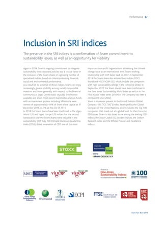 Performance 67
Snam Fact Book 2015
Again in 2014, Snam's ongoing commitment to integrate
sustainability into corporate policies was a crucial factor in
the inclusion of the Snam shares in a growing number of
specialised indices, based on criteria evaluating financial,
social and environmental performance.
As a result of its presence in these indices, Snam can enjoy
increasingly greater visibility among socially responsible
investors and, more generally, with respect to the financial
community at large. On the basis of public information
available and Snam most recent shareholder analysis, funds
with an investment process including SRI criteria were
owners of approximately 4.4% of Snam share capital at 31
December 2014, vs. 3% at the end of 2013.
In 2014 the Snam shares have been confirmed in the Vigeo
World 120 and Vigeo Europe 120 indices. For the second
consecutive year the Snam shares were included in the
sustainability CDP Italy 100 Climate Disclosure Leadership
Index (CDLI), direct emanation of CDP, one of the most
important non-profit organisations addressing the climate
change issue at an international level. Snam working
relationship with CDP dates back to 2007. In September
2014 the Snam share also entered two indices, MSCI
World and MSCI ACWI ESG, which include the companies
with high sustainability ratings in the reference sector. In
September 2015 the Snam shares have been confirmed in
the Dow Jones Sustainability World Index as well as in the
FTSE4Good index series (of which the Company has been a
component since 2002).
Snam is moreover present in the United Nations Global
Compact 100 (“GC 100”) Index, developed by the Global
Compact of the United Nations, which includes the top 100
companies that stand out at a global level for their focus on
ESG issues. Snam is also listed in six among the leading ECPI
indices, the Stoxx Global ESG Leaders indices, the Oekom
Research index and the Ethibel Pioneer and Excellence
indices.
The presence in the SRI indices is a confirmation of Snam commitment to
sustainability issues, as well as an opportunity for visibility
Inclusion in SRI indices
 