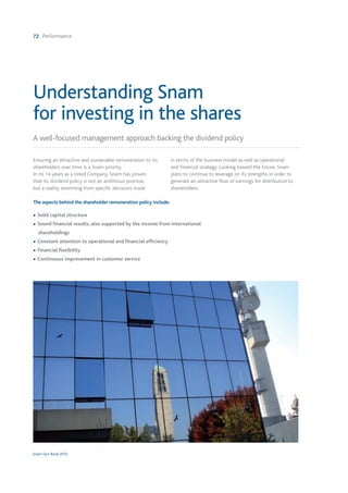 72 Performance
Snam Fact Book 2015
Understanding Snam
for investing in the shares
A well-focused management approach backing the dividend policy
Ensuring an attractive and sustainable remuneration to its
shareholders over time is a Snam priority.
In its 14 years as a listed Company, Snam has proven
that its dividend policy is not an ambitious promise,
but a reality stemming from specific decisions made
in terms of the business model as well as operational
and financial strategy. Looking toward the future, Snam
plans to continue to leverage on its strengths in order to
generate an attractive flow of earnings for distribution to
shareholders.
The aspects behind the shareholder remuneration policy include:
• Solid capital structure
• Sound financial results, also supported by the income from International
shareholdings
• Constant attention to operational and financial efficiency
• Financial flexibility
• Continuous improvement in customer service
 