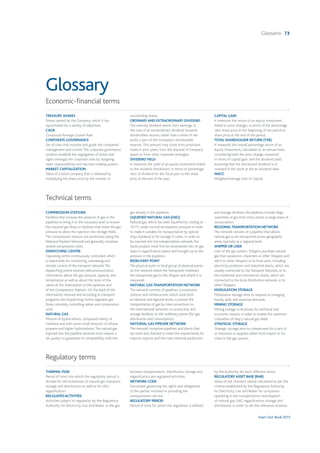 Snam Fact Book 2015
Glossario 73
Economic-financial terms
TREASURY SHARES
Shares owned by the Company, which it has
repurchased for a variety of objectives.
CAGR
Compound Average Growth Rate
CORPORATE GOVERNANCE
Set of rules that monitor and guide the companies’
management and control.The corporate governance
systems establish the segregation of duties and
rights amongst the corporate roles by assigning
tasks, responsibilities and decision-making powers.
MARKET CAPITALIZATION
Value of a listed company that is obtained by
multiplying the share price by the number of
outstanding shares.
ORDINARY AND EXTRAORDINARY DIVIDEND
The ordinary dividend stems from earnings. In
the case of an extraordinary dividend, however,
shareholders receive, rather than a share of net
profit, a part of the Company’s distributable
reserves.This amount may come from provisions
made in prior years, from the disposal of Company
assets or from other corporate strategies.
DIVIDEND YIELD
It measures the yield of an equity investment linked
to the dividend distribution, in terms of percentage
ratio of dividend for the fiscal year to the share
price at the end of the year.
CAPITAL GAIN
It measures the return of an equity investment
linked to price changes, in terms of the percentage
ratio share price at the beginning of the period to
share price at the end of the period.
TOTAL SHAREHOLDER RETURN (TSR)
It measures the overall percentage return of an
equity investment, calculated on an annual basis,
considering both the price change, measured
in terms of capital gain, and the dividend yield,
assuming that the distributed dividend is re-
invested in the stock at the ex-dividend date.
WACC
Weighted Average Cost of Capital.
Regulatory terms
THERMALYEAR
Period of time into which the regulatory period is
divided for the businesses of natural gas transport,
storage and distribution as well as for LNG
regasification.
REGULATEDACTIVITIES
Activities subject to regulation by the Regulatory
Authority for Electricity, Gas and Water. In the gas
business transportation, distribution, storage and
regasification are regulated activities.
NETWORK CODE
Document governing the rights and obligations
of the parties involved in providing the
transportation service.
REGULATORY PERIOD
Period of time for which the regulation is defined
by the Authority for each different sector.
REGULATORYASSET BASE (RAB)
Value of net invested capital calculated as per the
criteria established by the Regulatory Authority
for Electricity, Gas and Water for companies
operating in the transportation and dispatch
of natural gas, LNG regasification, storage and
distribution in order to set the reference revenue.
Technical terms
COMPRESSION STATIONS
Facilities that increase the pressure of gas in the
pipelines to bring it to the necessary level to ensure
the required gas flows or facilities that lower the gas
pressure to allow the injection into storage fields.
The Compression Stations are positioned along the
National Pipeline Network and generally comprise
several compression units.
DISPATCHING CENTRE
Operating centre continuously controlled, which
is responsible for monitoring, overseeing and
remote control of the transport network.The
dispatching centre receives telecommunication
information about the gas pressure, capacity and
temperature as well as about the state of the
valves at the interception of the pipelines and
of the Compression Stations. On the back of the
information received and according to transport
programs, the Dispatching Centre regulates gas
flows, remotely controlling valves and compression
units.
NATURAL GAS
Mixture of hydrocarbons, composed mainly of
methane and with some small amounts of ethane,
propane and higher hydrocarbons.The natural gas
injected into the pipeline network must respect a
set quality to guarantee its compatibility with the
gas already in the pipelines.
LIQUEFIED NATURAL GAS (LNG)
Natural gas, which has been liquefied by cooling at -
161°C under normal atmospheric pressure in order
to make it suitable for transportation by special
ships (tankers) or for storage in tanks. In order to
be injected into the transportation network, the
liquid product must first be reconverted into its gas
state in regasification plants and brought up to the
pressure in the pipelines.
REDELIVERY POINT
The physical point or local group of physical points
on the network where the Transporter redelivers
the transported gas to the Shipper and where it is
measured.
NATURAL GAS TRANSPORTATION NETWORK
The network consists of pipelines, compression
stations and infrastructure, which work both
at national and regional levels, to ensure the
transportation of gas by interconnections to
the international networks, to production and
storage facilities, to the redelivery points (for gas
distribution and consumption).
NATIONAL GAS PIPELINE NETWORK
The network comprises pipelines and plants that
are sized and checked to meet the requirements for
imports, exports and the main national production
and storage facilities; the pipelines transfer large
quantities of gas from entry points to large areas of
consumption.
REGIONAL TRANSPORTATION NETWORK
The network consists of a pipeline that allows
natural gas to be transported across geographic
areas, typically at a regional level.
SHIPPER OR USER
User of the gas system. Shippers purchase natural
gas from producers, importers or other Shippers and
sell it to other Shippers or to final users, including
electricity producers and industrial plants, which are
usually connected to the Transport Network, or to
the residential and commercial clients, which are
connected to the local distribution network, or to
other Shippers.
MODULATION STORAGE
Modulation storage aims to respond to changing
hourly, daily and seasonal demands.
MINING STORAGE
Mining storage is necessary for technical and
economic reasons in order to enable the optimum
cultivation of Italy’s natural gas fields.
STRATEGIC STORAGE
Strategic storage aims to compensate for a lack of
or reduction in supplies, either from import or for
crises in the gas system.
Glossary
 