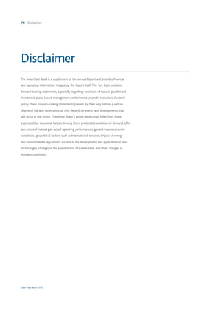 Snam Fact Book 2015
74 Disclaimer
The Snam Fact Book is a supplement of the Annual Report and provides financial
and operating information integrating the Report itself.The Fact Book contains
forward-looking statements, especially regarding: evolution of natural gas demand,
investment plans, future management performance, projects’ execution, dividend
policy.These forward-looking statements present, by their very nature, a certain
degree of risk and uncertainty, as they depend on events and developments that
will occur in the future. Therefore, Snam’s actual results may differ from those
expressed due to several factors.Among them: predictable evolution of demand, offer
and prices of natural gas, actual operating performances, general macroeconomic
conditions, geopolitical factors, such as International tensions, impact of energy
and environmental regulations, success in the development and application of new
technologies, changes in the expectations of stakeholders and other changes in
business conditions.
Disclaimer
 