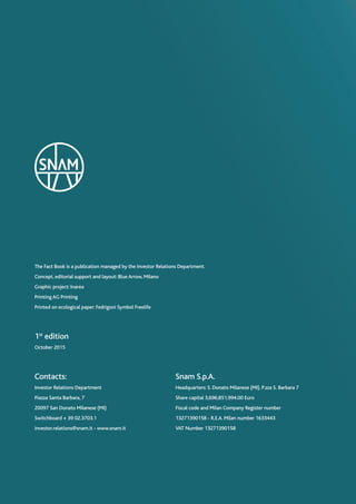 The Fact Book is a publication managed by the Investor Relations Department.
Concept, editorial support and layout: Blue Arrow, Milano
Graphic project: Inarea
Printing AG Printing
Printed on ecological paper: Fedrigoni Symbol Freelife
Contacts:
Investor Relations Department
Piazza Santa Barbara, 7
20097 San Donato Milanese (MI)
Switchboard + 39 02.3703.1
investor.relations@snam.it - www.snam.it
Snam S.p.A.
Headquarters: S. Donato Milanese (MI), P.zza S. Barbara 7
Share capital 3,696,851,994.00 Euro
Fiscal code and Milan Company Register number
13271390158 - R.E.A. Milan number 1633443
VAT Number 13271390158
1st
edition
October 2015
 