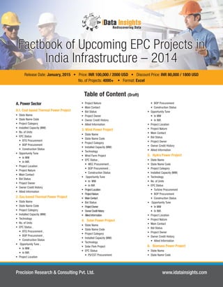 Factbook of Upcoming EPC Projects in 
India Infrastructure –– 2014 
Release Date: January, 2015 • Price: INR 100,000 / 2000 USD • Discount Price: INR 80,000 / 1800 USD 
No. of Projects: 4000+ • Format: Excel 
A. Power Sector 
A.1. Coal based Thermal Power Project 
 State Name 
 State Name Code 
 Project Category 
 Installed Capacity (MW) 
 No. of Units 
 EPC Status 
• BTG Procurement 
• BOP Procurement 
• Construction Status 
 Opportunity Tune 
• In MW 
• In INR. 
 Project Location 
 Project Nature 
 Main Contact 
 Bid Status 
 Project Owner 
 Owner Credit History 
 Allied Information 
2. Gas based Thermal Power Project 
 State Name 
 State Name Code 
 Project Category 
 Installed Capacity (MW) 
 Technology 
 No. of Units 
 EPC Status ‚ 
• BTG Procurement ‚ 
• BOP Procurement ‚ 
• Construction Status 
 Opportunity Tune ‚ 
• In MW ‚ 
• In INR. 
 Project Location 
Table of Content (Draft) 
 Project Nature 
 Main Contact 
 Bid Status 
 Project Owner 
 Owner Credit History 
 Allied Information 
3. Wind Power Project 
 State Name 
 State Name Code 
 Project Category 
 Installed Capacity (MW) 
 Technology 
 Wind Farm Project 
 EPC Status ‚ 
• WEC Procurement ‚ 
• BOP Procurement ‚ 
• Construction Status 
 Opportunity Tune 
• In MW 
• In INR 
 Project Location 
 Project Nature 
 Main Contact 
 Bid Status 
 Project Owner 
 Owner Credit History 
 Allied Information 
4. Solar Power Project 
 State Name 
 State Name Code 
 Project Category 
 Installed Capacity (MW) 
 Technology 
 Solar Park Project 
 EPC Status 
• PV/CST Procurement 
• BOP Procurement 
• Construction Status 
 Opportunity Tune 
• In MW 
• In INR. 
 Project Location 
 Project Nature 
 Main Contact 
 Bid Status 
 Project Owner 
 Owner Credit History 
 Allied Information 
5. Hydro Power Project 
 State Name 
 State Name Code 
 Project Category 
 Installed Capacity (MW) 
 Technology 
 No. of Units 
 EPC Status 
• Turbine Procurement 
• BOP Procurement 
• Construction Status 
 Opportunity Tune 
• In MW 
• In INR. 
 Project Location 
 Project Nature 
 Main Contact 
 Bid Status 
 Project Owner 
 Owner Credit History 
• Allied Information 
6. Biomass Power Project 
 State Name 
 State Name Code 
Precision Research & Consulting Pvt. Ltd. www.idatainsights.com 
 