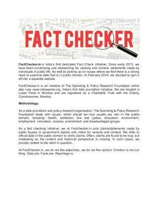 FactChecker.in is India’s first dedicated Fact Check initiative. Since early 2013, we
have been scrutinizing and researching for veracity and context, statements made by
individuals in public life. As well as picking up on issues where we feel there is a strong
need to examine data that is in public domain. In February 2014, we decided to spin it
off into a separate website.
FactChecker.in is an initiative of The Spending & Policy Research Foundation which
also runs www.indiaspend.org, India’s first data journalism initiative. We are located in
Lower Parel in Mumbai and are registered as a Charitable Trust with the Charity
Commissioner, Mumbai.
Methodology:
As a data journalism and policy research organisation, The Spending & Policy Research
Foundation deals with issues, which should be—but usually are not—in the public
domain, including: health, sanitation, law and justice, education, environment,
employment, innovation, science, environment and disadvantaged groups.
As a fact checking initiative, we at Factchecker.in pick claims/statements made by
public figures or government reports and check for veracity and context. We refer to
official data in the public domain to verify claims. Often, claims are found to be true, but
misleading as the context and historical perspective is missing. In such cases, we
provide context to the claim in question.
At FactChecker.in, we do not like adjectives, we do not like opinion. Emotion is not our
thing. Data are. Facts are. Reportage is.
 
