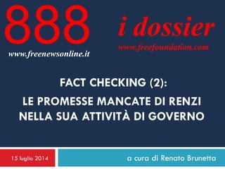 15 luglio 2014 a cura di Renato Brunetta
i dossier
www.freefoundation.com
www.freenewsonline.it
888
FACT CHECKING (2):
LE PROMESSE MANCATE DI RENZI
NELLA SUA ATTIVITÀ DI GOVERNO
 