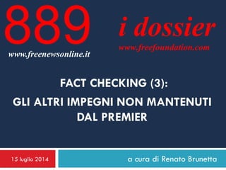 15 luglio 2014 a cura di Renato Brunetta
i dossier
www.freefoundation.com
www.freenewsonline.it
889
FACT CHECKING (3):
GLI ALTRI IMPEGNI NON MANTENUTI
DAL PREMIER
 