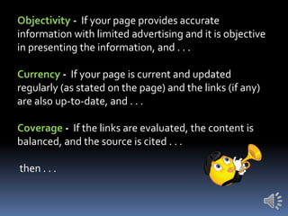 Objectivity - If your page provides accurate
information with limited advertising and it is objective
in presenting the information, and . . .

Currency - If your page is current and updated
regularly (as stated on the page) and the links (if any)
are also up-to-date, and . . .
Coverage - If the links are evaluated, the content is
balanced, and the source is cited . . .

then . . .

 