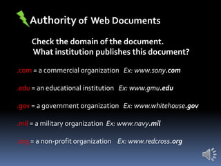 Authority of Web Documents
Check the domain of the document.
What institution publishes this document?
.com = a commercial organization Ex: www.sony.com
.edu = an educational institution Ex: www.gmu.edu
.gov = a government organization Ex: www.whitehouse.gov
.mil = a military organization Ex: www.navy.mil
.org = a non-profit organization Ex: www.redcross.org

 