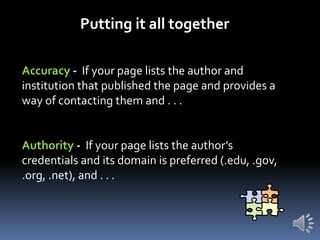 Putting it all together
Accuracy - If your page lists the author and
institution that published the page and provides a
way of contacting them and . . .

Authority - If your page lists the author’s
credentials and its domain is preferred (.edu, .gov,
.org, .net), and . . .

 