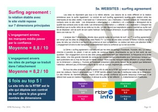 Surfing agreement :
la relation établie avec
le site visité repose
sur 7 dimensions principales
L’engagement envers
les marques média passe
par la confiance
Moyenne = 8,8 / 10
L’engagement envers
les sites de partage se traduit
dans l’attachement
Moyenne = 8,2 / 10
6 fois au top 5 !
Le site info de la RTBF est le
site qui déploie son contrat
de surf dans le plus grand
nombre de dimensions
RMB Marketing – Mai 2014 Page 10
5e. WEBSITES : surfing agreement
Les sites ne répondent pas tous à la même attente. Les raisons de la visite diffèrent et la relation
entretenue avec le surfer également. Le contrat de surf (surfing agreement) qualifie cette relation entre les
internautes et les sites visités. Il est basé sur 7 dimensions. Les « habitudes » rendent compte de l’intensité des
contacts avec le site visité. Les dimensions « attachement », « attention » et « confiance » témoignent de la
qualité des contacts avec le site visité. Les dimensions « information », « détente » et « aspiration » indiquent les
bénéfices que le surfer retire de sa visite sur le site. Un site répond aux aspirations quand il permet au surfer soit
de se dépasser, soit de sortir de son cadre habituel. Dans chaque dimension, la performance des sites s’exprime
dans une note sur 10.
L’analyse des 7 dimensions dévoile deux grands types de contrats de surf. Le 1
er
« surfing agreement »
est rempli par les sites de presse et les sites Radio-TV. La force de ces sites consiste à mettre l’individu dans la
peau de celui qui cherche à se fournir en contenus et veut comprendre. Le visiteur est dans une attention forte.
L’engagement envers le site transparaît essentiellement dans la confiance qui lui est accordée.
Le 2ème « surfing agreement » est assumé par les sites de partage (Facebook, Youtube, etc). Le visiteur
cherche à prendre du plaisir; il est en quête de contenus légers, divertissants ou qui le font sortir de son
quotidien. Son engagement vis-à-vis des sites passe essentiellement par l’attachement, la fréquence et la durée
des visites. Une très grande intensité de contacts qui s’avère parfois préjudiciable pour l’annonceur lorsque son
spot publicitaire est vu trop de fois par le même visiteur. Alors que les marques média affichent un unique défaut
sur la dimension « relaxing », Youtube et Facebook présentent trois points faibles: ils ne captent que faiblement
l’attention, délivrent peu d’information digne de ce nom et, surtout, inspirent peu confiance.
De tous les sites analysés, c’est la section info du site de la RTBF qui remplit le mieux son contrat de surf
avec les visiteurs. Dans 6 dimensions sur 7, RTBF.be/info obtient l’une des 5 meilleures notes de la dimension.
Le site informe de manière efficace, inspire une très grande confiance et suscite beaucoup d’attention. Il se
défend bien aussi en matière d’aspiration (il stimule le surfer, le fait réfléchir…), d’attachement et d’habitudes.
Aspiration
6.6
Habits
5.6
Attachment
6.6
Relaxing
2.0
Attention
9.0
Information
9.3
Confidence
9.2
 