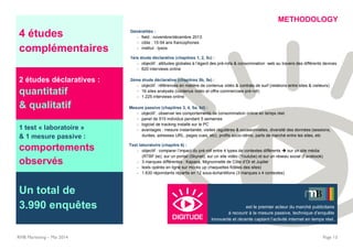 4 études
complémentaires
2 études déclaratives :
quantitatif
& qualitatif
RMB Marketing – Mai 2014 Page 13
1 test « laboratoire »
& 1 mesure passive :
comportements
observés
Un total de
3.990 enquêtes est le premier acteur du marché publicitaire
à recourir à la mesure passive, technique d’enquête
innovante et récente captant l’activité internet en temps réel.
METHODOLOGY
Généralités :
- field : novembre/décembre 2013
- cible : 15-54 ans francophones
- institut : Ipsos
1ère étude déclarative (chapitres 1, 2, 5c) :
- objectif : attitudes globales à l’égard des pré-rolls & consommation web au travers des différents devices
- 620 interviews online
2ème étude déclarative (chapitres 5b, 5e) :
- objectif : références en matière de contenus vidéo & contrats de surf (relations entre sites & visiteurs)
- 16 sites analysés (contenus vidéo et offre commerciale pré-roll)
- 1.225 interviews online
Mesure passive (chapitres 3, 4, 5a, 5d) :
- objectif : observer les comportements de consommation online en temps réel
- panel de 515 individus pendant 5 semaines
- logiciel de tracking installé sur le PC
- avantages : mesure instantanée, visites régulières & occasionnelles, diversité des données (sessions,
durées, adresses URL, pages vues, etc), profils socio-démo, parts de marché entre les sites, etc
Test laboratoire (chapitre 6) :
- objectif : comparer l’impact du pré-roll entre 4 types de contextes différents  sur un site média
(RTBF.be), sur un portail (Skynet), sur un site vidéo (Youtube) et sur un réseau social (Facebook)
- 3 marques différentes : Kapaza, Mignonnette de Côte d’Or et Jupiler
- tests opérés en ligne sur mocks up (maquettes fidèles des sites)
- 1.630 répondants répartis en 12 sous-échantillons (3 marques x 4 contextes)
 