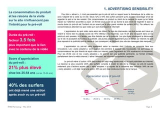 RMB Marketing – Mai 2014 Page 2
La consommation du produit
et les raisons de la visite
sur le site n’influencent pas
l’intérêt pour le pré-roll
Durée du pré-roll :
facteur 3,5 fois
plus important que le lien
avec le contenu de la vidéo
Score d’appréciation
du pré-roll :
21% plus élevé
chez les 25-54 ans (vs les 15-24 ans)
40% des surfers
ont déjà mené une action
après avoir vu un pré-roll
1. ADVERTISING SENSIBILITY
Pour être « attirant », il n’est pas essentiel que le pré-roll soit en rapport avec la thématique de la vidéo ou
avec l’objectif de la visite sur le site. Seuls 12% à 16% des surfers pensent qu’ils auraient davantage envie de
regarder le spot si ce lien existait. Etre consommateur du produit ou client de la marque n’a aussi qu’un faible
impact sur l’attention accordée au spot. Un format court, c’est ce qui donne le plus envie de regarder le spot: la
courte durée du pré-roll est l’incitant mis en avant par le plus grand nombre de surfers (40%). Par ailleurs, les
consommateurs attendent du spot vidéo qu’il soit divertissant et informatif.
L’appréciation du spot vidéo varie selon les cibles. De tous les internautes, les plus jeunes sont ceux qui
notent le moins bien le pré-roll (score de 15% inférieur à la moyenne). Les 15-24 ans naviguent dans un but
précis et sont pressés. Ils n’aiment pas être distraits par de la publicité. Les plus âgés privilégient la découverte
sur le net. Ils acceptent donc mieux la publicité. Les jeunes passent également plus de temps sur internet; ils sont
plus exposés à la publicité dans le média et, par conséquent, se fatiguent plus vite des messages des marques.
L’appréciation du pré-roll varie également selon la manière dont l’individu se comporte face aux
innovations. Les « early adopters » sont toujours les premiers à essayer des nouveautés. Ce sont aussi les
consommateurs les plus friands de spots vidéo sur internet (note d’agrément de 18% supérieure à la moyenne).
Pour les 25-54 ans et les « early adopters », le pré-roll est une publicité pertinente. Le format s’intègre
parfaitement dans le média internet, il attire l’attention, est informatif et agréable à regarder.
Le pré-roll mène à l’action: 40% des surfers ont déjà réagi après avoir vu un spot publicitaire sur internet.
La réponse la plus courante (22% des surfers) consiste à visiter le site de la marque. Le pré-roll suscite
nettement plus d’actions auprès des « early adopters » qu’auprès de la moyenne des individus: 64% de ces
« early adopters » ont déjà mené une action; 39% se sont déjà rendus sur le site de la marque.
85
92
105
111
15-24 y. 25-34 y. 35-44 y. 45-54 y.
Appreciation score of pre-roll
Index vs
average
(15-54 y.)
 