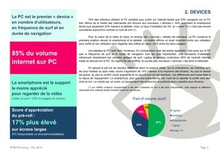 Le PC est le premier « device »
en nombre d’utilisateurs,
en fréquence de surf et en
durée de navigation
85% du volume
internet sur PC
Le smartphone est le support
le moins apprécié
pour regarder de la vidéo
(vidéo vs surf = 23% d’usagers en moins)
Score d’appréciation
du pré-roll :
17% plus élevé
sur écrans larges
(PC fixe/portable vs smartphone/tablette)
RMB Marketing – Mai 2014 Page 3
2. DEVICES
74% des individus utilisent le PC portable pour surfer sur internet tandis que 53% naviguent sur le PC
fixe. Moins de la moitié des internautes ont recours aux nouveaux « devices »: 44% emploient le smartphone
tandis que seulement 22% manient la tablette. Avec un taux d’utilisation de 3%, la « smart TV » n’est pas encore
considérée aujourd’hui comme un outil de surf (*).
Pour la vision de la vidéo en ligne, le ranking des « devices » utilisés est identique. Le PC conserve la
première position devant le smartphone et la tablette. Le mobile affiche un écart important entre son utilisation
pour surfer et son utilisation pour regarder des vidéos en ligne (-23% entre les deux usages).
Les adeptes du PC sont donc nombreux. En comparaison avec les autres appareils, c’est aussi sur le PC
que la fréquence de surf et la durée de navigation sont les plus importantes. Ces standards d’utilisation
influencent directement les volumes globaux de surf. Laptop et desktop confondus, 85% de l’activité internet
totale se déroule sur le PC. Au regard de ces chiffres, le succès des nouveaux « devices » est donc à relativiser.
On perçoit le pré-roll de manière différente selon le support utilisé. Sur le smartphone, les individus sont
les plus hostiles au spot vidéo (score d’agrément de 15% inférieur à la moyenne des écrans). Au plus le device
est grand, au plus le confort visuel augmente et au plus le pré-roll est apprécié. Les différences sont aussi liées à
la nature de l’équipement. Le smartphone, plus que tout autre device, est l’outil de la rapidité: le surfer veut aller
droit au but. Le mobile est, en outre, un équipement très personnel; la publicité peut y paraître plus intrusive.
(*) Les chiffres ci-dessus correspondent à des taux d’utilisation et non à des taux d’équipement. Cela explique la différence
observable avec certaines études récentes portant sur les devices.
51%
34%
10%
5%
Part of volume (surf)
Laptop
Desktop
Smartphone
Tablet
Smart TV
 